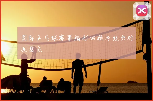 国际乒乓球赛事精彩回顾与经典对决盘点